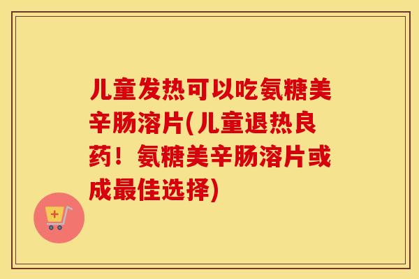 儿童发热可以吃氨糖美辛肠溶片(儿童退热良药！氨糖美辛肠溶片或成佳选择)