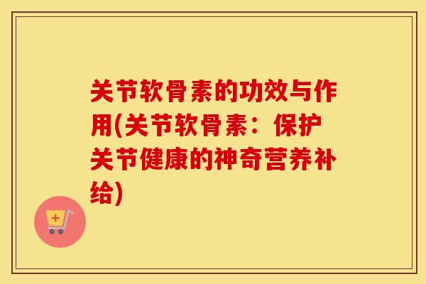 关节软骨素的功效与作用(关节软骨素:保护关节健康的神奇营养补给) 关节软骨素的功效与作用(关节软骨素:保护关节健康的神奇营养补给)