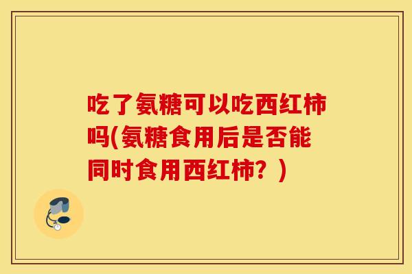 吃了氨糖可以吃西红柿吗(氨糖食用后是否能同时食用西红柿?) 吃了氨糖可以吃西红柿吗(氨糖食用后是否能同时食用西红柿?)