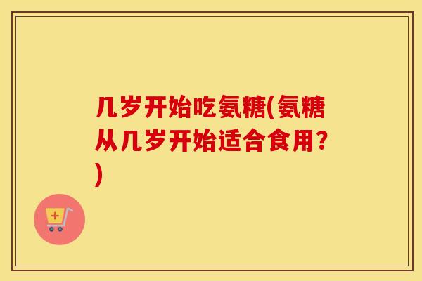 几岁开始吃氨糖(氨糖从几岁开始适合食用?) 几岁开始吃氨糖(氨糖从几岁开始适合食用?)