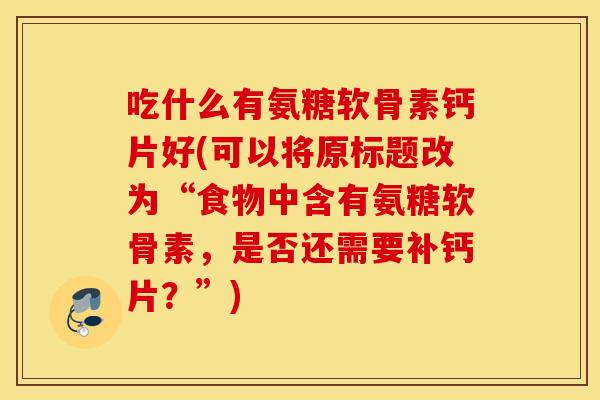 吃什么有氨糖软骨素钙片好(可以将原标题改为“食物中含有氨糖软骨素,是否还需要补钙片?”) 吃什么有氨糖软骨素钙片好(可以将原标题改为“食物中含有氨糖软骨素,是否还需要补钙片?”)