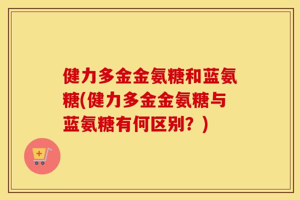 健力多金金氨糖和蓝氨糖(健力多金金氨糖与蓝氨糖有何区别?) 健力多金金氨糖和蓝氨糖(健力多金金氨糖与蓝氨糖有何区别?)