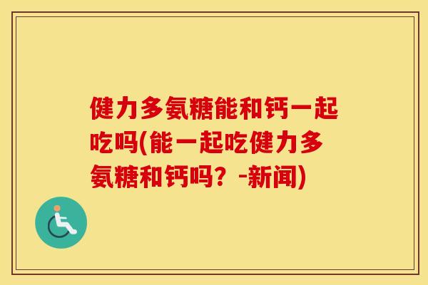 健力多氨糖能和钙一起吃吗(能一起吃健力多氨糖和钙吗?-新闻) 健力多氨糖能和钙一起吃吗(能一起吃健力多氨糖和钙吗?-新闻)