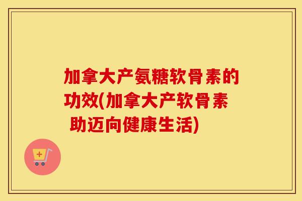 加拿大产氨糖软骨素的功效(加拿大产软骨素 助迈向健康生活)