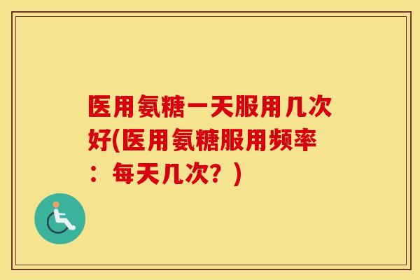 医用氨糖一天服用几次好(医用氨糖服用频率:每天几次?) 医用氨糖一天服用几次好(医用氨糖服用频率:每天几次?)