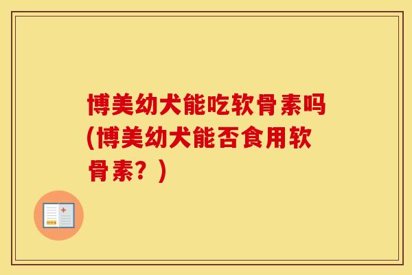 博美幼犬能吃软骨素吗(博美幼犬能否食用软骨素？)