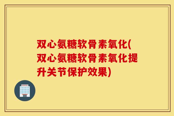 双心氨糖软骨素氧化(双心氨糖软骨素氧化提升关节保护效果) 双心氨糖软骨素氧化(双心氨糖软骨素氧化提升关节保护效果)