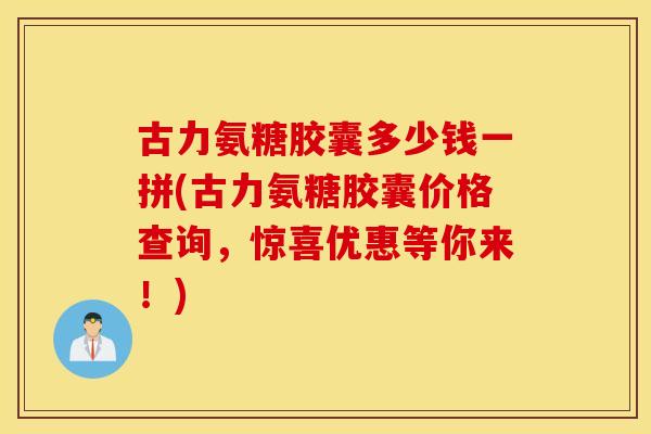 古力氨糖胶囊多少钱一拼(古力氨糖胶囊价格查询，惊喜优惠等你来！)