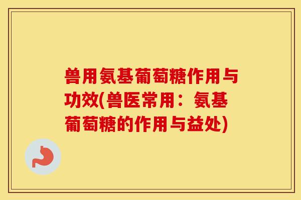 兽用氨基葡萄糖作用与功效(兽医常用：氨基葡萄糖的作用与益处)