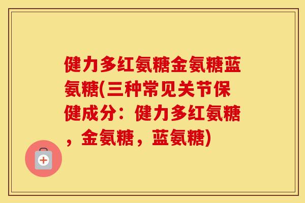 健力多红氨糖金氨糖蓝氨糖(三种常见关节保健成分：健力多红氨糖，金氨糖，蓝氨糖)