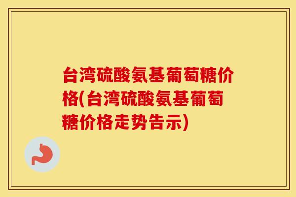 台湾硫酸氨基葡萄糖价格(台湾硫酸氨基葡萄糖价格走势告示) 台湾硫酸氨基葡萄糖价格(台湾硫酸氨基葡萄糖价格走势告示)