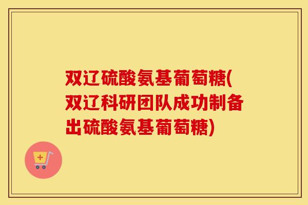 双辽硫酸氨基葡萄糖(双辽科研团队成功制备出硫酸氨基葡萄糖) 双辽硫酸氨基葡萄糖(双辽科研团队成功制备出硫酸氨基葡萄糖)