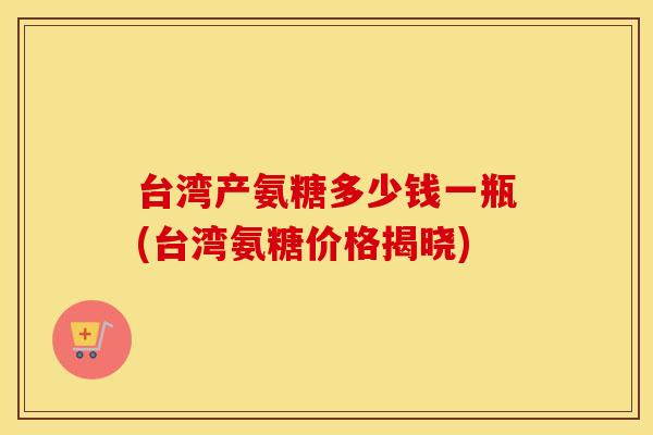 台湾产氨糖多少钱一瓶(台湾氨糖价格揭晓) 台湾产氨糖多少钱一瓶(台湾氨糖价格揭晓)