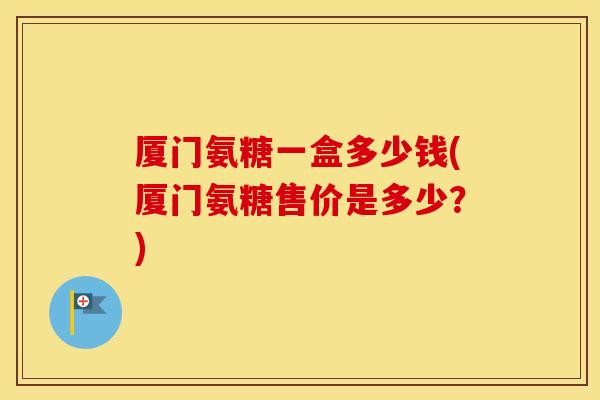 厦门氨糖一盒多少钱(厦门氨糖售价是多少?) 厦门氨糖一盒多少钱(厦门氨糖售价是多少?)