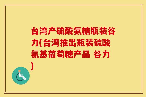 台湾产硫酸氨糖瓶装谷力(台湾推出瓶装硫酸氨基葡萄糖产品 谷力) 台湾产硫酸氨糖瓶装谷力(台湾推出瓶装硫酸氨基葡萄糖产品 谷力)