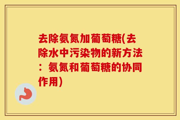 去除氨氮加葡萄糖(去除水中污染物的新方法:氨氮和葡萄糖的协同作用) 去除氨氮加葡萄糖(去除水中污染物的新方法:氨氮和葡萄糖的协同作用)