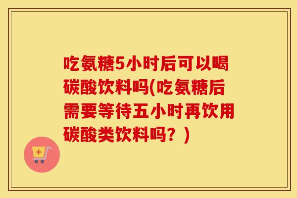 吃氨糖5小时后可以喝碳酸饮料吗(吃氨糖后需要等待五小时再饮用碳酸类饮料吗?) 吃氨糖5小时后可以喝碳酸饮料吗(吃氨糖后需要等待五小时再饮用碳酸类饮料吗?)