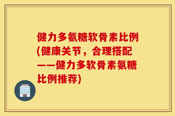 健力多氨糖软骨素比例(健康关节，合理搭配——健力多软骨素氨糖比例推荐)