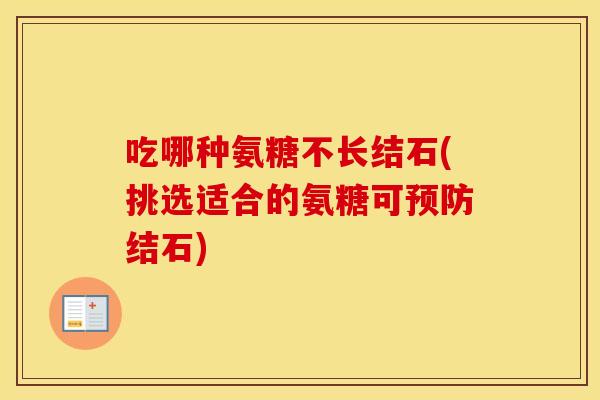 吃哪种氨糖不长结石(挑选适合的氨糖可结石)