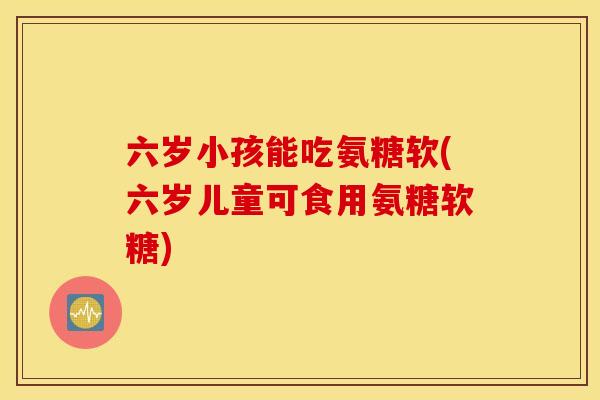 六岁小孩能吃氨糖软(六岁儿童可食用氨糖软糖)