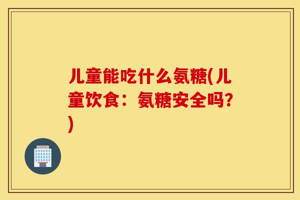 儿童能吃什么氨糖(儿童饮食:氨糖安全吗?) 儿童能吃什么氨糖(儿童饮食:氨糖安全吗?)