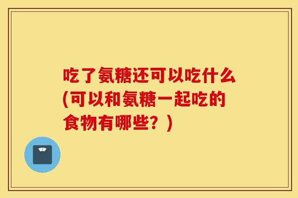 吃了氨糖还可以吃什么(可以和氨糖一起吃的食物有哪些?) 吃了氨糖还可以吃什么(可以和氨糖一起吃的食物有哪些?)