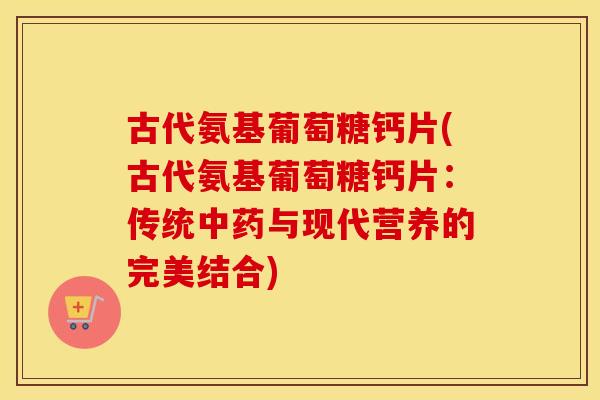 古代氨基葡萄糖钙片(古代氨基葡萄糖钙片:传统与现代营养的完美结合) 古代氨基葡萄糖钙片(古代氨基葡萄糖钙片:传统与现代营养的完美结合)
