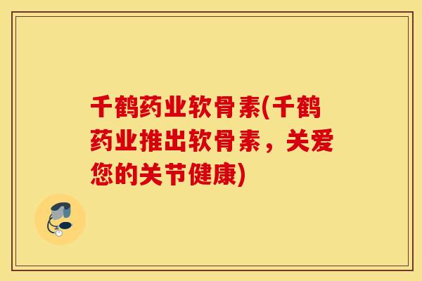 千鹤药业软骨素(千鹤药业推出软骨素,关爱您的关节健康) 千鹤药业软骨素(千鹤药业推出软骨素,关爱您的关节健康)