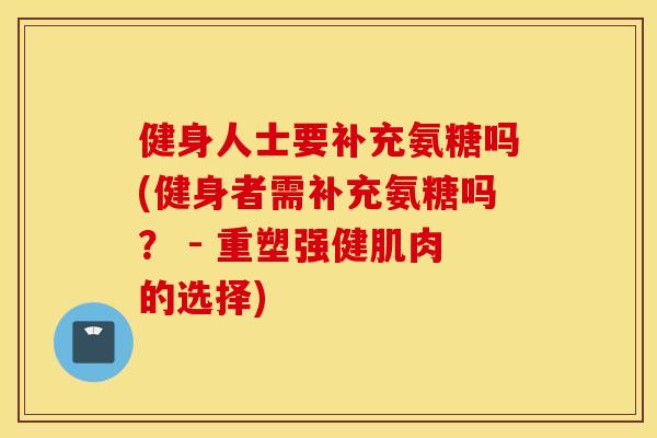 健身人士要补充氨糖吗(健身者需补充氨糖吗？ - 重塑强健肌肉的选择)