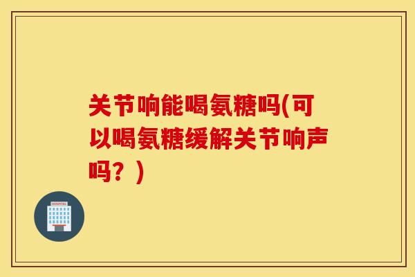 关节响能喝氨糖吗(可以喝氨糖缓解关节响声吗?) 关节响能喝氨糖吗(可以喝氨糖缓解关节响声吗?)