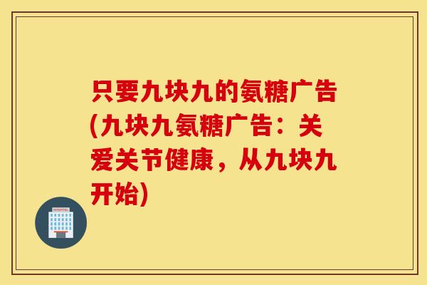 只要九块九的氨糖广告(九块九氨糖广告：关爱关节健康，从九块九开始)