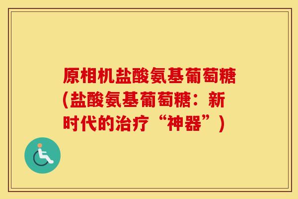 原相机盐酸氨基葡萄糖(盐酸氨基葡萄糖:新时代的“神器”) 原相机盐酸氨基葡萄糖(盐酸氨基葡萄糖:新时代的“神器”)