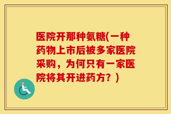 医院开那种氨糖(一种上市后被多家医院采购,为何只有一家医院将其开进药方?) 医院开那种氨糖(一种上市后被多家医院采购,为何只有一家医院将其开进药方?)