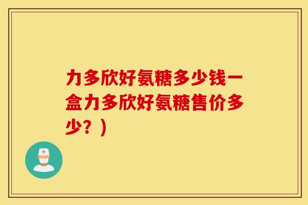 力多欣好氨糖多少钱一盒力多欣好氨糖售价多少？)