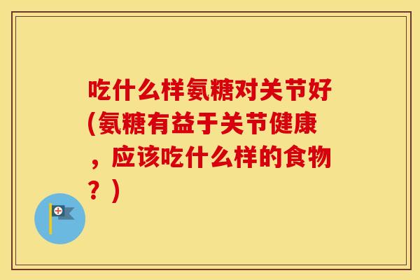 吃什么样氨糖对关节好(氨糖有益于关节健康,应该吃什么样的食物?) 吃什么样氨糖对关节好(氨糖有益于关节健康,应该吃什么样的食物?)
