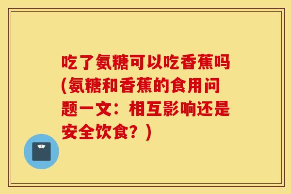 吃了氨糖可以吃香蕉吗(氨糖和香蕉的食用问题一文:相互影响还是安全饮食?) 吃了氨糖可以吃香蕉吗(氨糖和香蕉的食用问题一文:相互影响还是安全饮食?)