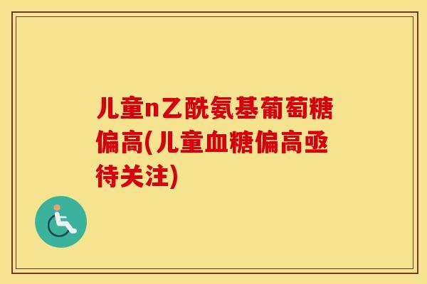 儿童n乙酰氨基葡萄糖偏高(儿童偏高亟待关注) 儿童n乙酰氨基葡萄糖偏高(儿童偏高亟待关注)