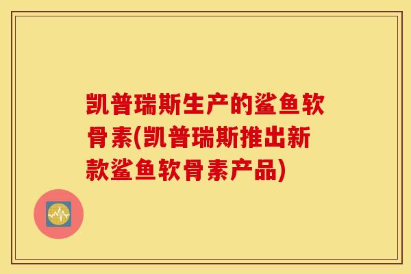 凯普瑞斯生产的鲨鱼软骨素(凯普瑞斯推出新款鲨鱼软骨素产品)