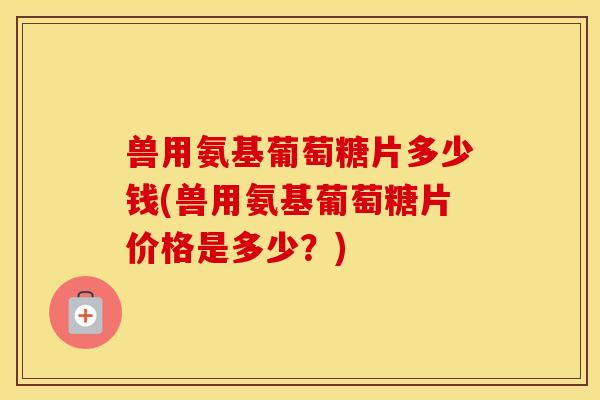 兽用氨基葡萄糖片多少钱(兽用氨基葡萄糖片价格是多少？)