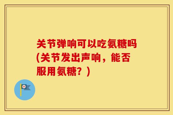 关节弹响可以吃氨糖吗(关节发出声响，能否服用氨糖？)