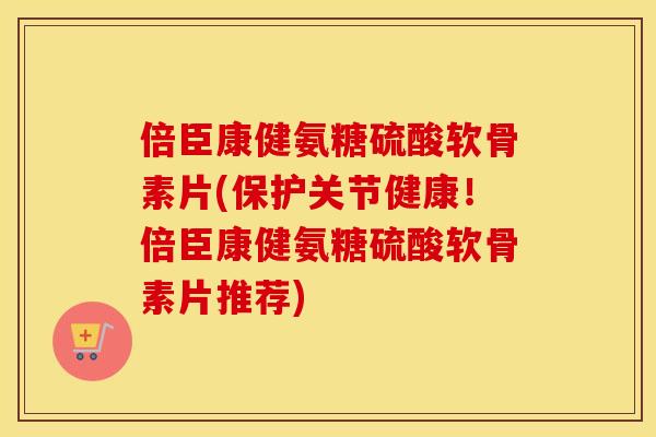倍臣康健氨糖硫酸软骨素片(保护关节健康!倍臣康健氨糖硫酸软骨素片推荐) 倍臣康健氨糖硫酸软骨素片(保护关节健康!倍臣康健氨糖硫酸软骨素片推荐)