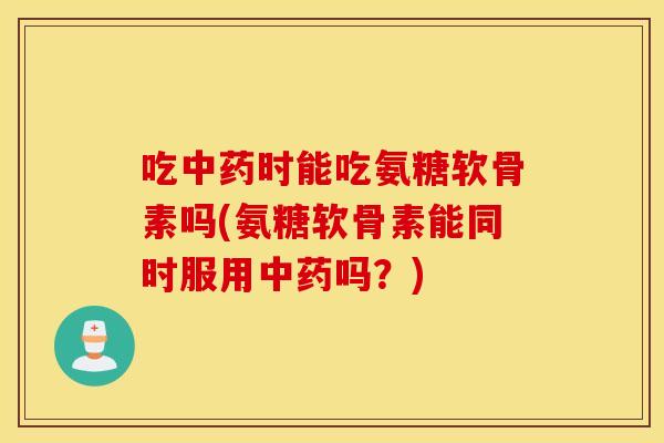吃时能吃氨糖软骨素吗(氨糖软骨素能同时服用吗？)