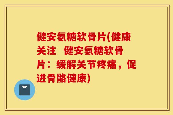 健安氨糖软骨片(健康关注 健安氨糖软骨片:缓解关节,促进骨骼健康) 健安氨糖软骨片(健康关注 健安氨糖软骨片:缓解关节,促进骨骼健康)