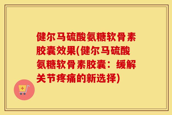 健尔马硫酸氨糖软骨素胶囊效果(健尔马硫酸氨糖软骨素胶囊：缓解关节的新选择)