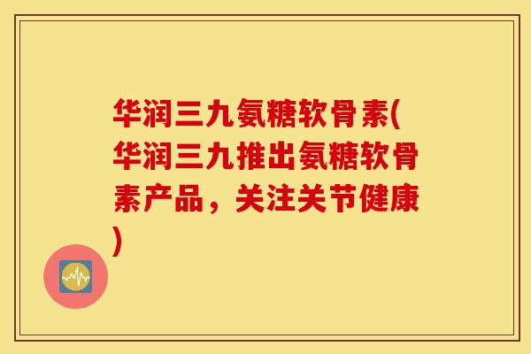 华润三九氨糖软骨素(华润三九推出氨糖软骨素产品，关注关节健康)