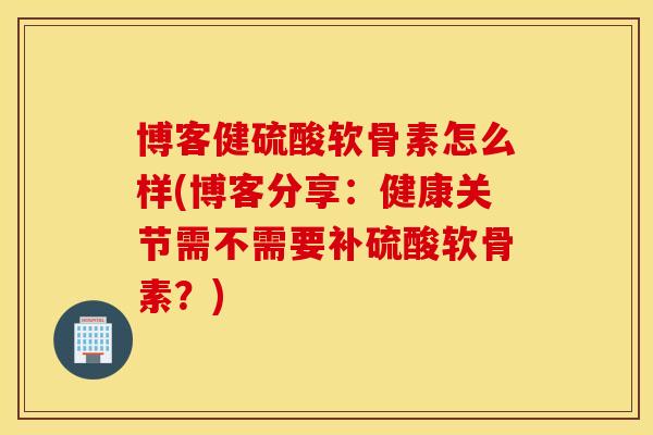 博客健硫酸软骨素怎么样(博客分享：健康关节需不需要补硫酸软骨素？)