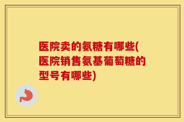 医院卖的氨糖有哪些(医院销售氨基葡萄糖的型号有哪些) 医院卖的氨糖有哪些(医院销售氨基葡萄糖的型号有哪些)