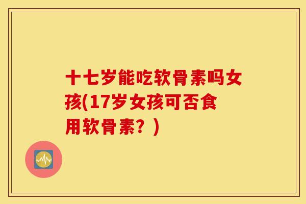 十七岁能吃软骨素吗女孩(17岁女孩可否食用软骨素?) 十七岁能吃软骨素吗女孩(17岁女孩可否食用软骨素?)