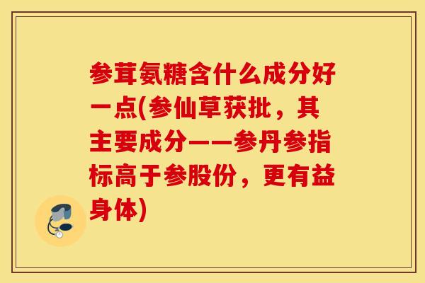 参茸氨糖含什么成分好一点(参仙草获批,其主要成分——参丹参指标高于参股份,更有益身体) 参茸氨糖含什么成分好一点(参仙草获批,其主要成分——参丹参指标高于参股份,更有益身体)
