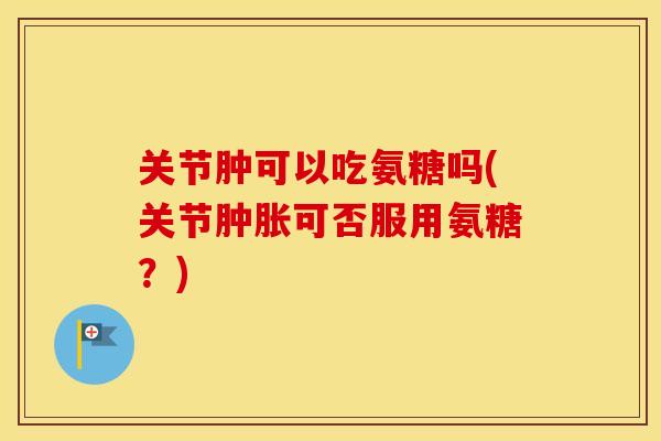 关节肿可以吃氨糖吗(关节可否服用氨糖?) 关节肿可以吃氨糖吗(关节可否服用氨糖?)